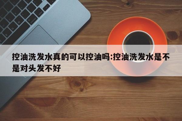 控油洗发水真的可以控油吗:控油洗发水是不是对头发不好