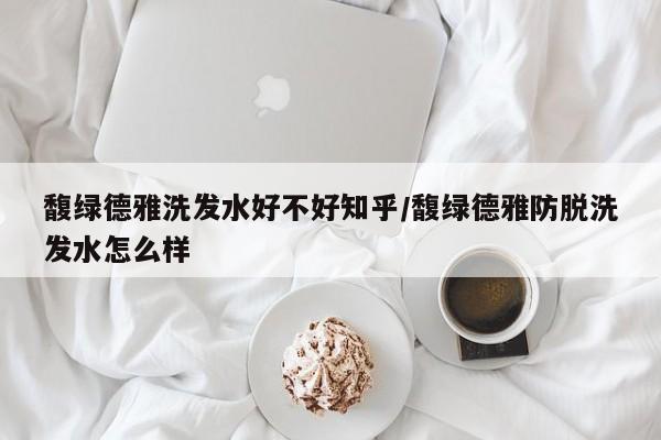 馥绿德雅洗发水好不好知乎/馥绿德雅防脱洗发水怎么样