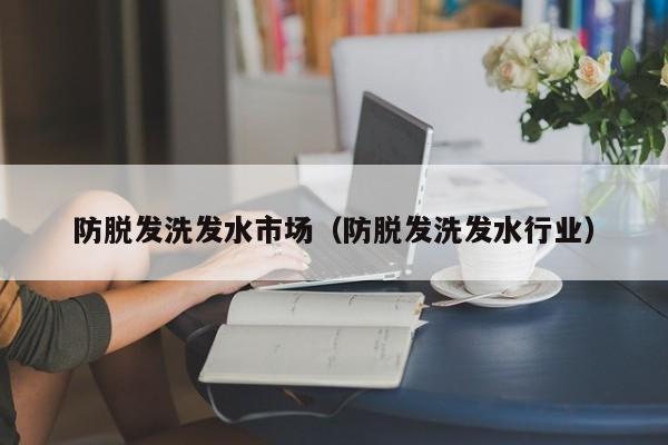 防脱发洗发水市场(防脱发洗发水行业)