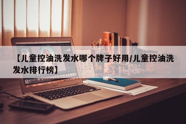 【儿童控油洗发水哪个牌子好用/儿童控油洗发水排行榜】