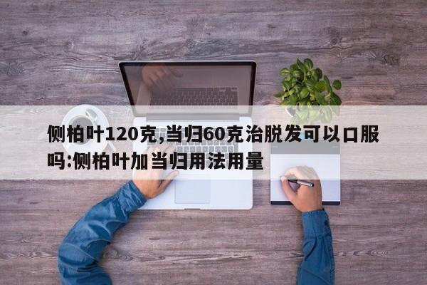 侧柏叶120克,当归60克治脱发可以口服吗:侧柏叶加当归用法用量