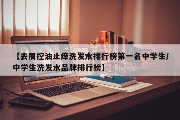 【去屑控油止痒洗发水排行榜第一名中学生/中学生洗发水品牌排行榜】