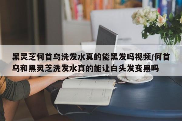 黑灵芝何首乌洗发水真的能黑发吗视频/何首乌和黑灵芝洗发水真的能让白头发变黑吗