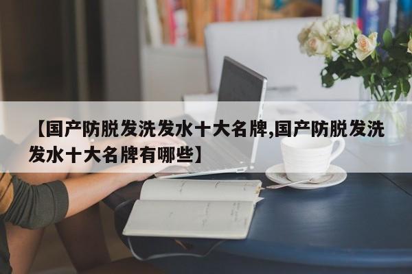 【国产防脱发洗发水十大名牌,国产防脱发洗发水十大名牌有哪些】