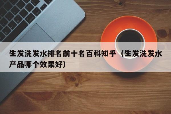 生发洗发水排名前十名百科知乎(生发洗发水产品哪个效果好)