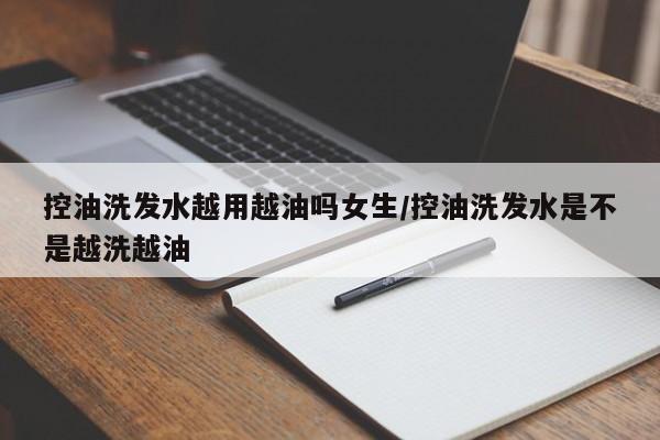 控油洗发水越用越油吗女生/控油洗发水是不是越洗越油