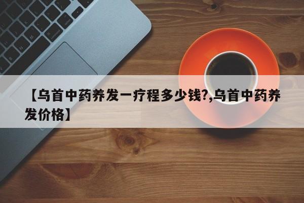 【乌首中药养发一疗程多少钱?,乌首中药养发价格】
