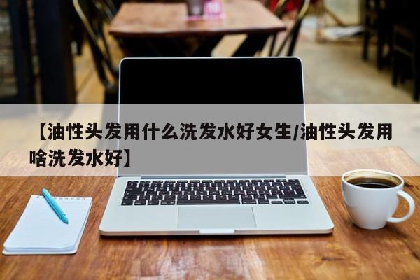 【油性头发用什么洗发水好女生/油性头发用啥洗发水好】