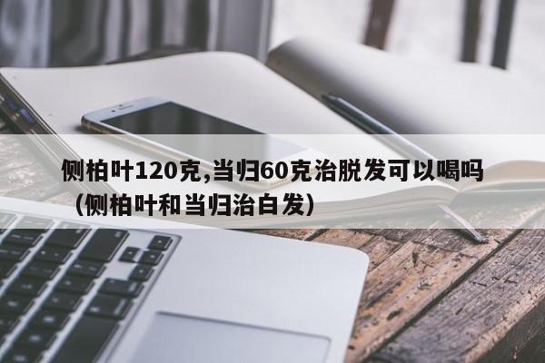 侧柏叶120克,当归60克治脱发可以喝吗(侧柏叶和当归治白发)