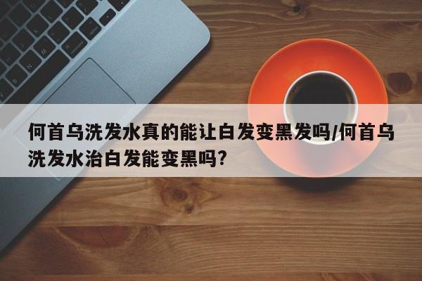何首乌洗发水真的能让白发变黑发吗/何首乌洗发水治白发能变黑吗?