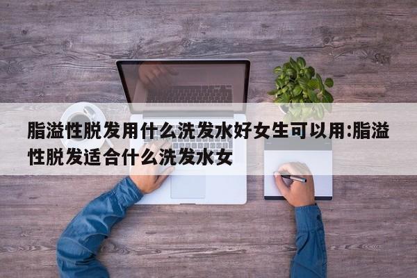 脂溢性脱发用什么洗发水好女生可以用:脂溢性脱发适合什么洗发水女