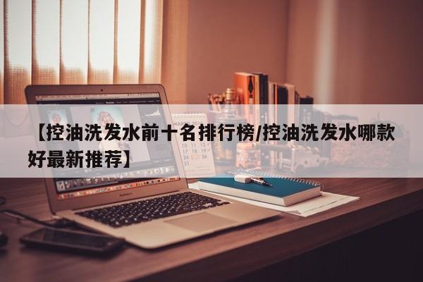 【控油洗发水前十名排行榜/控油洗发水哪款好最新推荐】