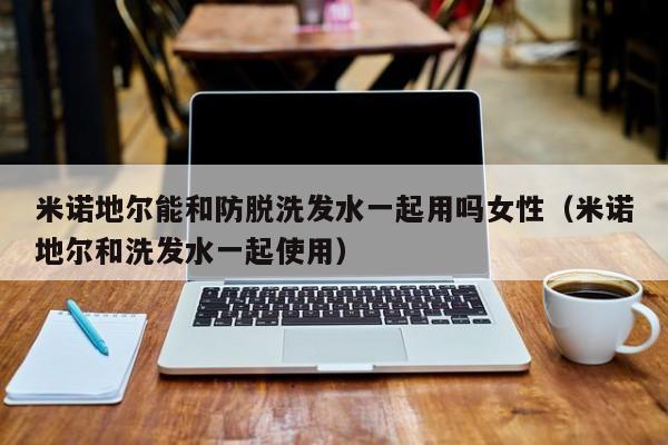米诺地尔能和防脱洗发水一起用吗女性(米诺地尔和洗发水一起使用)