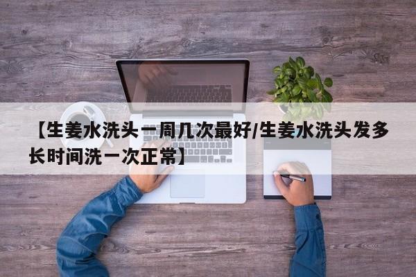 【生姜水洗头一周几次最好/生姜水洗头发多长时间洗一次正常】