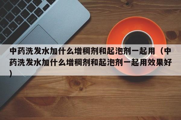 中药洗发水加什么增稠剂和起泡剂一起用(中药洗发水加什么增稠剂和起泡剂一起用效果好)
