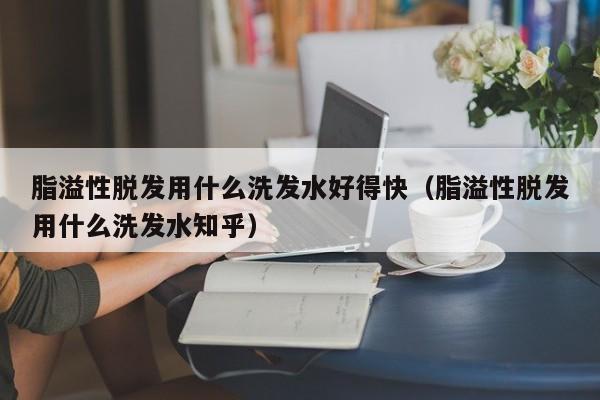 脂溢性脱发用什么洗发水好得快(脂溢性脱发用什么洗发水知乎)
