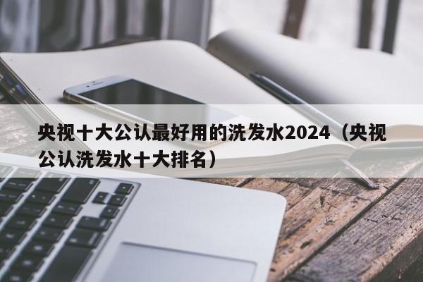 央视十大公认最好用的洗发水2024(央视公认洗发水十大排名)