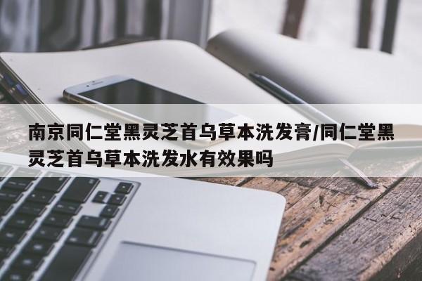 南京同仁堂黑灵芝首乌草本洗发膏/同仁堂黑灵芝首乌草本洗发水有效果吗