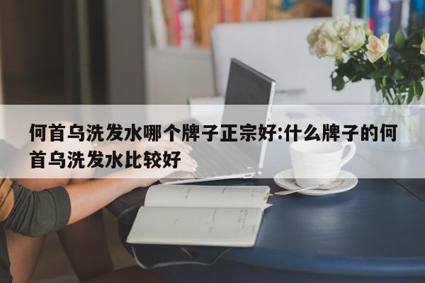 何首乌洗发水哪个牌子正宗好:什么牌子的何首乌洗发水比较好