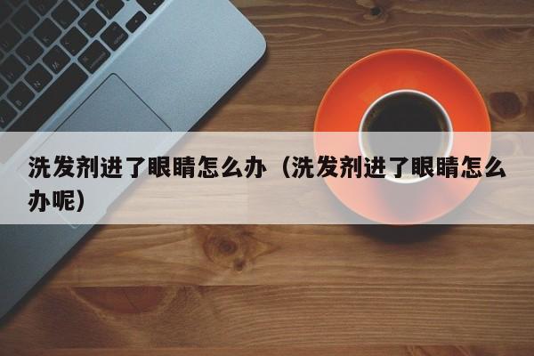 洗发剂进了眼睛怎么办(洗发剂进了眼睛怎么办呢)