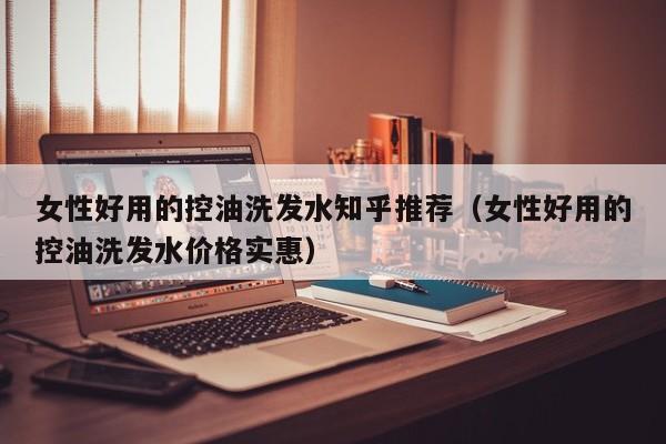女性好用的控油洗发水知乎推荐(女性好用的控油洗发水价格实惠)