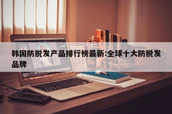 韩国防脱发产品排行榜最新:全球十大防脱发品牌