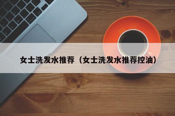 女士洗发水推荐(女士洗发水推荐控油)