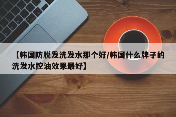 【韩国防脱发洗发水那个好/韩国什么牌子的洗发水控油效果最好】