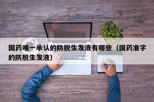 国药唯一承认的防脱生发液有哪些(国药准字的防脱生发液)