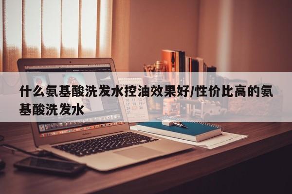 什么氨基酸洗发水控油效果好/性价比高的氨基酸洗发水