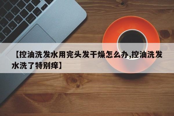 【控油洗发水用完头发干燥怎么办,控油洗发水洗了特别痒】