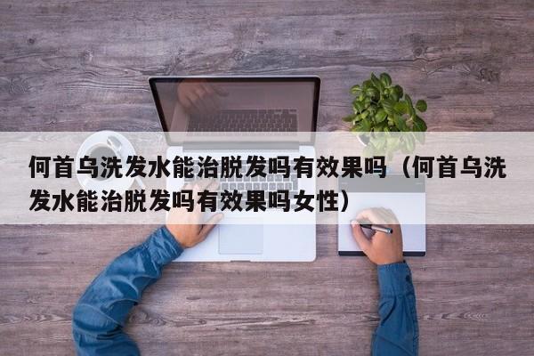 何首乌洗发水能治脱发吗有效果吗(何首乌洗发水能治脱发吗有效果吗女性)