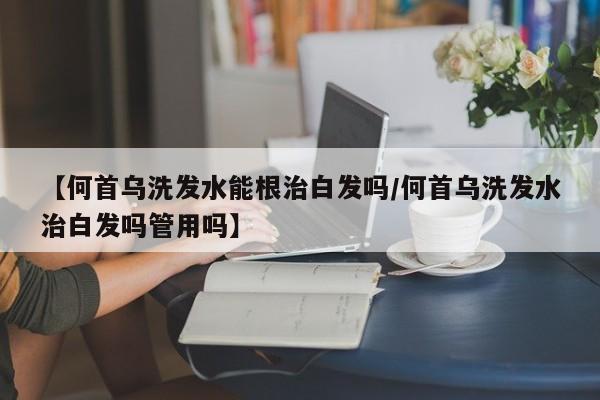 【何首乌洗发水能根治白发吗/何首乌洗发水治白发吗管用吗】