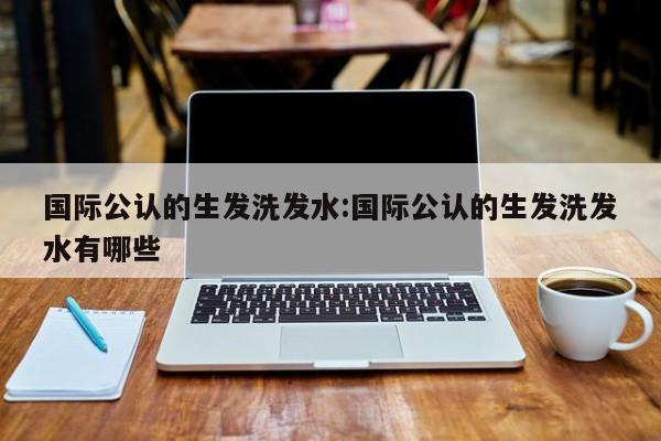 国际公认的生发洗发水:国际公认的生发洗发水有哪些