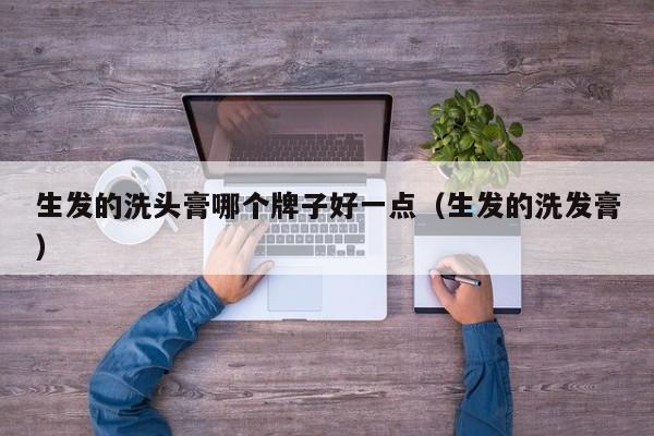 生发的洗头膏哪个牌子好一点(生发的洗发膏)