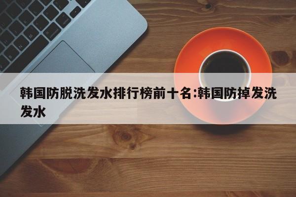 韩国防脱洗发水排行榜前十名:韩国防掉发洗发水