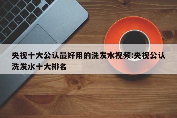 央视十大公认最好用的洗发水视频:央视公认洗发水十大排名