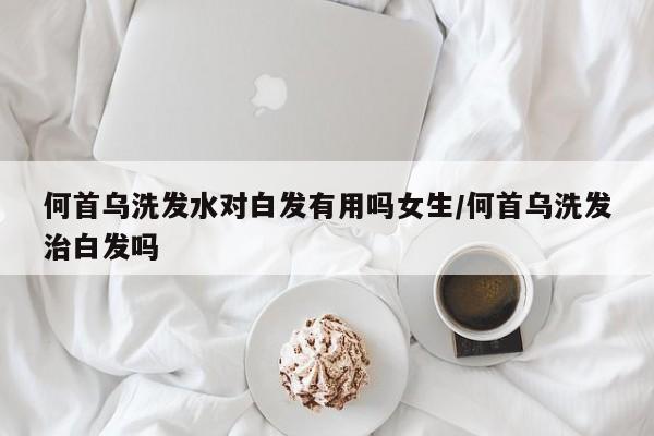 何首乌洗发水对白发有用吗女生/何首乌洗发治白发吗