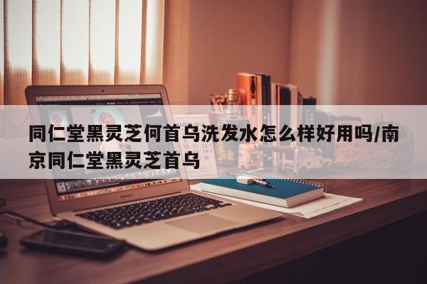 同仁堂黑灵芝何首乌洗发水怎么样好用吗/南京同仁堂黑灵芝首乌