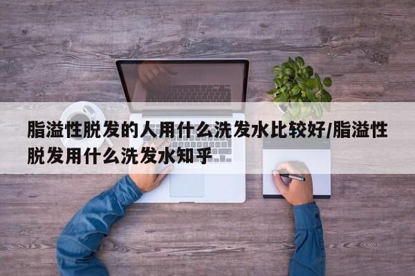 脂溢性脱发的人用什么洗发水比较好/脂溢性脱发用什么洗发水知乎