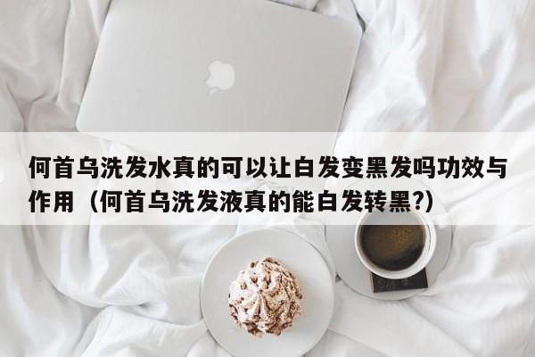 何首乌洗发水真的可以让白发变黑发吗功效与作用(何首乌洗发液真的能白发转黑?)