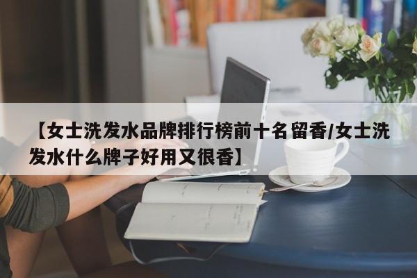 【女士洗发水品牌排行榜前十名留香/女士洗发水什么牌子好用又很香】