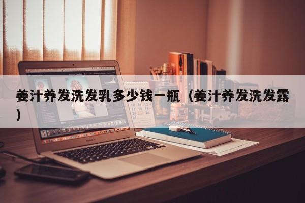 姜汁养发洗发乳多少钱一瓶(姜汁养发洗发露)