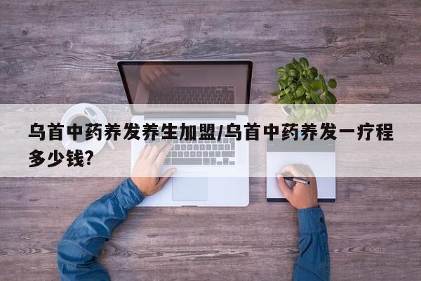 乌首中药养发养生加盟/乌首中药养发一疗程多少钱?