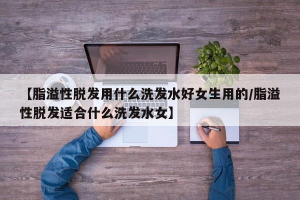 【脂溢性脱发用什么洗发水好女生用的/脂溢性脱发适合什么洗发水女】