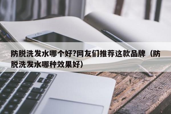 防脱洗发水哪个好?网友们推荐这款品牌(防脱洗发水哪种效果好)