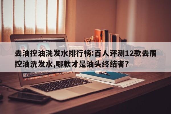 去油控油洗发水排行榜:百人评测12款去屑控油洗发水,哪款才是油头终结者?