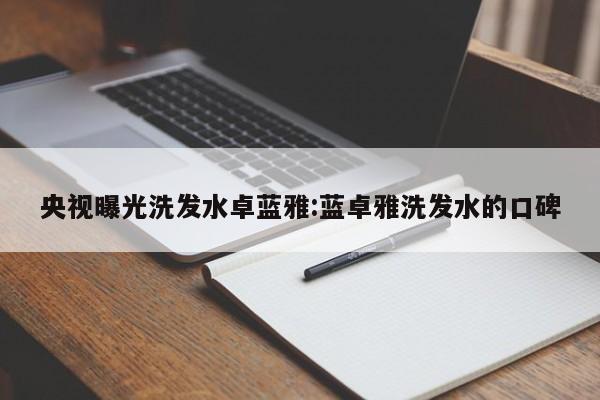 央视曝光洗发水卓蓝雅:蓝卓雅洗发水的口碑