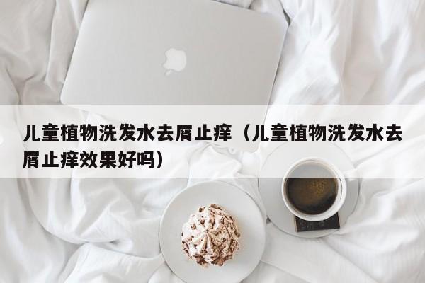 儿童植物洗发水去屑止痒(儿童植物洗发水去屑止痒效果好吗)