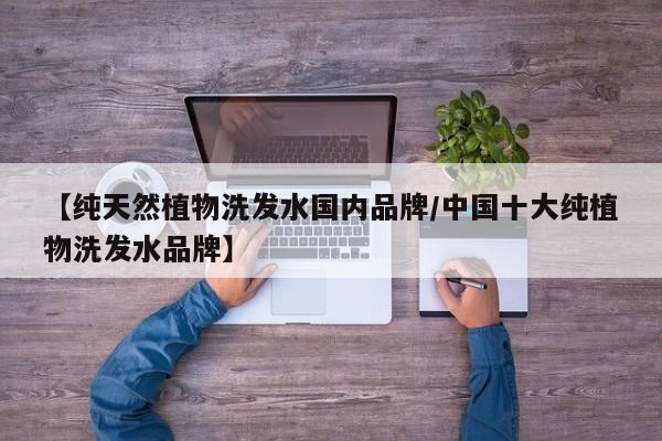 【纯天然植物洗发水国内品牌/中国十大纯植物洗发水品牌】